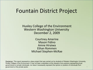 Fountain District Project Huxley College of the Environment Western Washington University  December 2, 2009 Courtney Amerine Mason Fidino Amne Hiraiwa Ethan Rommen Michael Stephen-McRae Disclaimer : This report represents a class project that was carried out by students of Western Washington University, Huxley College of the Environment. It has not been undertaken at the request of any persons representing local governments or private individuals, nor does it necessarily represent the opinion or position of individuals from government or the private sector. 