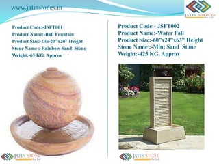 www.jatinstones.in
Product Code:-JSFT001
Product Name:-Ball Fountain
Product Size:-Dia-20”x20” Height
Stone Name :-Rainbow Sand Stone
Weight:-65 KG. Approx
Product Code:- JSFT002
Product Name:-Water Fall
Product Size:-60”x24”x63” Height
Stone Name :-Mint Sand Stone
Weight:-425 KG. Approx
 