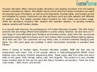 Fountain Mountain offers premium-quality decorative and aerating fountains from the leading
fountain manufacturer, Kasco. The retailer has an online store from where customers can select
the required types of fountains, as well as pond treatments, fountain lights, and fountain pumps
and impellers for pumps. Customers can also get Kasco pond and lake aerators and diffusers
for aeration only. The retailer provides Kasco fountains for both indoor and outdoor usage.
While the decorative fountains offer aeration with beautiful displays, its aerating fountains
balance aeration with fountain display.
In a recently held interview, the spokesperson of Fountain Mountain revealed, “We offer Kasco
products that are energy efficient and available in a wide variety. However, we also have our F-
tech range of more affordable pond fountains and fountain pumps. Apart from that, we provide
appealing fountains lights from Kasco and F-tech. Kasco offers several different lighting options,
all of them are LED. Our customers can buy white, color, or remote-controlled changing color
lights. Our LED pond lights are available in either hard-bodied composite or stainless steel
fixtures.”
When it comes to fountain lights, Fountain Mountain supplies RGB kits that may be
programmed with music. One of the popular options is KascoChangingColor-3RGB, which
features color changing, rhythmic sequencing lights. These colors alter from white and warm
white to red, green, blue, orange, yellow, cyan, and magenta. This product is a very versatile
Kasco fountain light kit that can be used with Kasco fountains and aerators. There are three
color modes – flash, bloom, and smooth.
 