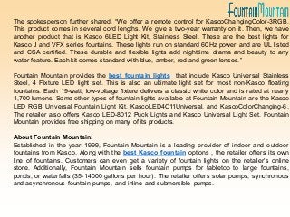 The spokesperson further shared, “We offer a remote control for KascoChangingColor-3RGB.
This product comes in several cord lengths. We give a two-year warranty on it. Then, we have
another product that is Kasco 6LED Light Kit, Stainless Steel. These are the best lights for
Kasco J and VFX series fountains. These lights run on standard 60Hz power and are UL listed
and CSA certified. These durable and flexible lights add nighttime drama and beauty to any
water feature. Each kit comes standard with blue, amber, red and green lenses.”
Fountain Mountain provides the best fountain lights that include Kasco Universal Stainless
Steel, 4 Fixture LED light set. This is also an ultimate light set for most non-Kasco floating
fountains. Each 19-watt, low-voltage fixture delivers a classic white color and is rated at nearly
1,700 lumens. Some other types of fountain lights available at Fountain Mountain are the Kasco
LED RGB Universal Fountain Light Kit, KascoLED4C11Universal, and KascoColorChanging-6.
The retailer also offers Kasco LED-8012 Puck Lights and Kasco Universal Light Set. Fountain
Mountain provides free shipping on many of its products.
About Fountain Mountain:
Established in the year 1999, Fountain Mountain is a leading provider of indoor and outdoor
fountains from Kasco. Along with the best Kasco fountain options , the retailer offers its own
line of fountains. Customers can even get a variety of fountain lights on the retailer’s online
store. Additionally, Fountain Mountain sells fountain pumps for tabletop to large fountains,
ponds, or waterfalls (35-14000 gallons per hour). The retailer offers solar pumps, synchronous
and asynchronous fountain pumps, and inline and submersible pumps.
 