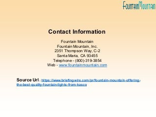 Fountain Mountain
Fountain Mountain, Inc.
2351 Thompson Way, C-2
Santa Maria, CA 93455
Telephone - (800)-319-3854
Web - www.fountainmountain.com
Source Url : https://www.briefingwire.com/pr/fountain-mountain-offering-
the-best-quality-fountain-lights-from-kasco
Contact Information
 