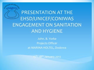 PRESENTATION AT THE
    FOLC



MOT

          EHSD/UNICEF/CONIWAS
    TO: WE CARE




        ENGAGEMENT ON SANITATION
               AND HYGIENE
                        John. B. Yorke
                        Projects Officer
                  at MARINA HOLTEL, Dodowa

                     15th- 18th January 2012
 