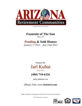 Arizona Retirement Communities
Fountain of The Sun
Mesa, AZ.
Pending & Sold Homes
January 1st
2013 – July 22nd 2013
Prepared By:
Jarl Kubat
REALTOR®
(480) 710-6326
jarl@ jarlkubat.com
(Please Visit: www.JustJarl.com)
*Note: Attached list of pending and sold homes had various broker participation.
55 Plus Retirement Community
 