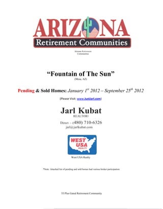 Arizona Retirement
                                               Communities




                “Fountain of The Sun”
                                            (Mesa, AZ)



Pending & Sold Homes: January 1st 2012 – September 25th 2012
                             (Please Visit: www.JustJarl.com)



                              Jarl Kubat   REALTOR®

                             Direct – (480) 710-6326
                                 jarl@ jarlkubat.com




                                         West USA Realty



            *Note: Attached list of pending and sold homes had various broker participation.




                              55 Plus Gated Retirement Community
 