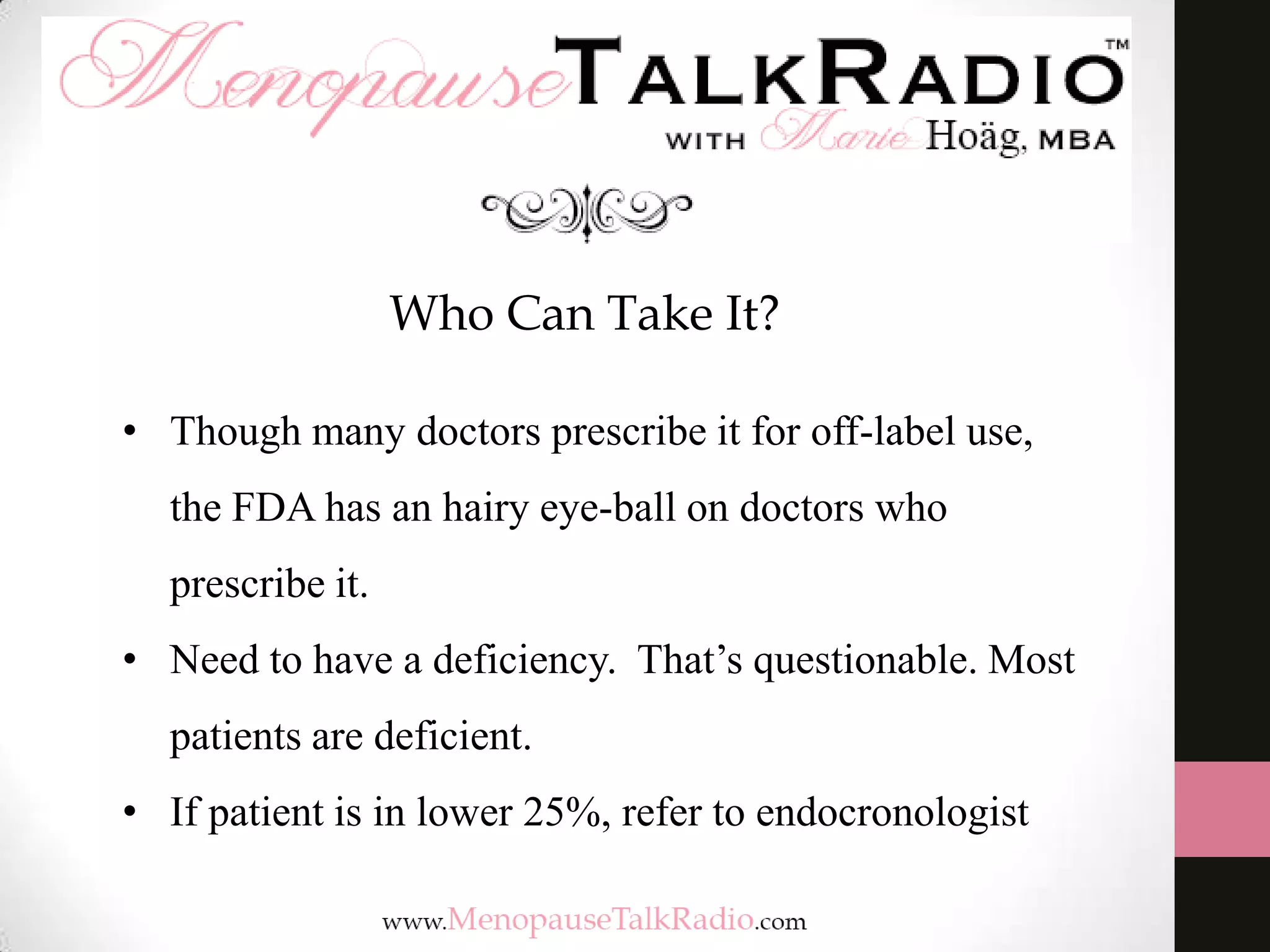 Who Can Take It?
• Though many doctors prescribe it for off-label use,
the FDA has an hairy eye-ball on doctors who
prescribe it.
• Need to have a deficiency. That’s questionable. Most
patients are deficient.
• If patient is in lower 25%, refer to endocronologist
 