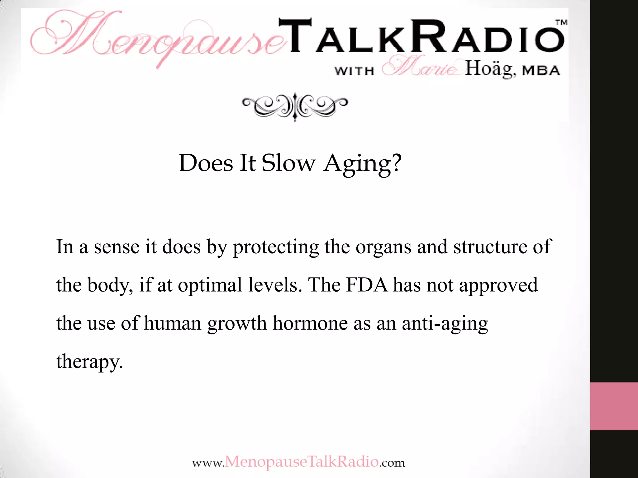 Does It Slow Aging?
In a sense it does by protecting the organs and structure of
the body, if at optimal levels. The FDA has not approved
the use of human growth hormone as an anti-aging
therapy.
 