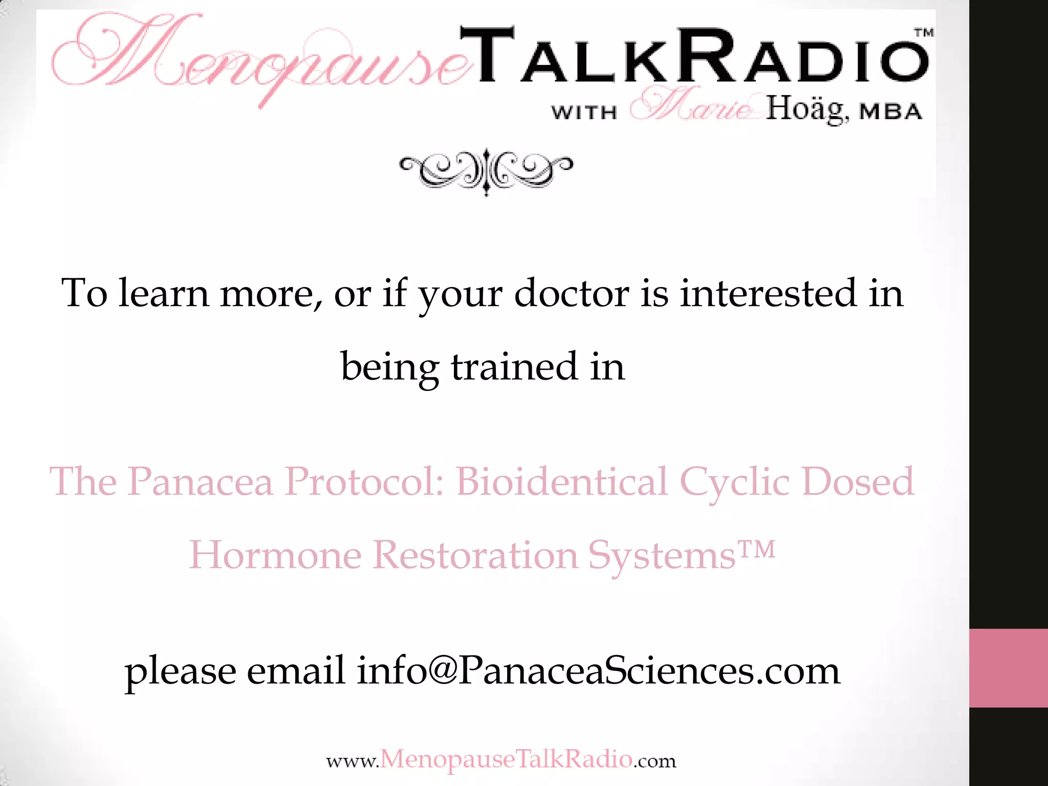 To learn more, or if your doctor is interested in
being trained in
The Panacea Protocol: Bioidentical Cyclic Dosed
Hormone Restoration Systems™
please email info@PanaceaSciences.com
 
