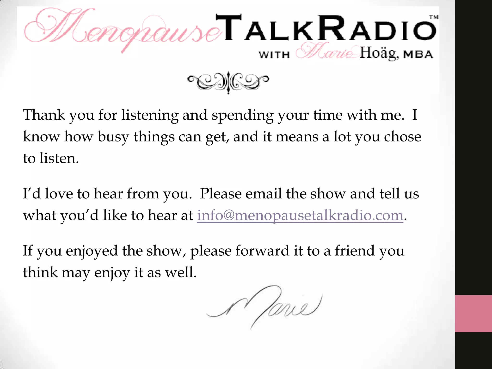 Thank you for listening and spending your time with me. I
know how busy things can get, and it means a lot you chose
to listen.
I’d love to hear from you. Please email the show and tell us
what you’d like to hear at info@menopausetalkradio.com.
If you enjoyed the show, please forward it to a friend you
think may enjoy it as well.
 