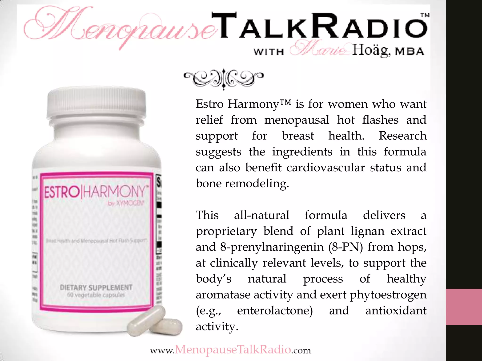 Estro Harmony™ is for women who want
relief from menopausal hot ﬂashes and
support for breast health. Research
suggests the ingredients in this formula
can also beneﬁt cardiovascular status and
bone remodeling.
This all-natural formula delivers a
proprietary blend of plant lignan extract
and 8-prenylnaringenin (8-PN) from hops,
at clinically relevant levels, to support the
body’s natural process of healthy
aromatase activity and exert phytoestrogen
(e.g., enterolactone) and antioxidant
activity.
 