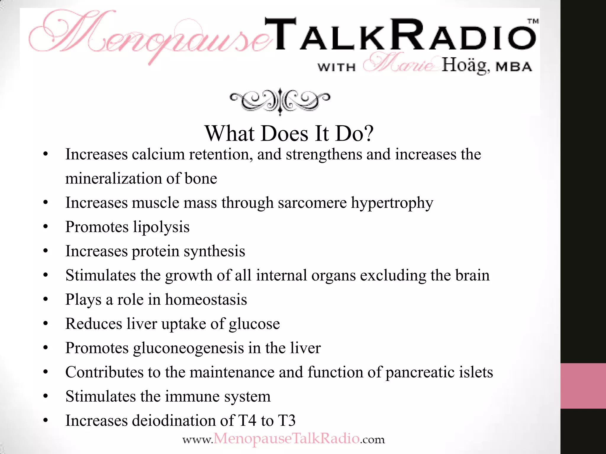What Does It Do?
• Increases calcium retention, and strengthens and increases the
mineralization of bone
• Increases muscle mass through sarcomere hypertrophy
• Promotes lipolysis
• Increases protein synthesis
• Stimulates the growth of all internal organs excluding the brain
• Plays a role in homeostasis
• Reduces liver uptake of glucose
• Promotes gluconeogenesis in the liver
• Contributes to the maintenance and function of pancreatic islets
• Stimulates the immune system
• Increases deiodination of T4 to T3
 