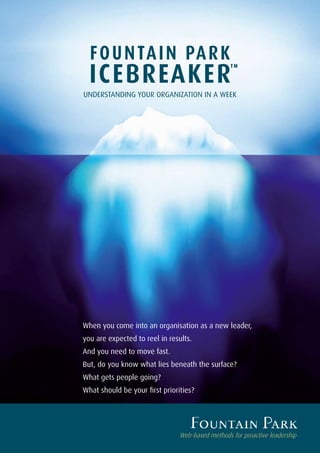 F O U N TA I N PA R K
  ICEBREAKER
                                                  TM




UNDERSTANDING YOUR ORGANIZATION IN A WEEK




When you come into an organisation as a new leader,
you are expected to reel in results.
And you need to move fast.
But, do you know what lies beneath the surface?
What gets people going?
What should be your first priorities?




                                Web-based methods for proactive leadership
 