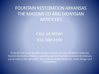 FOUNTAIN RESTORATION ARKANSAS
THE MASONS CO AND DIONYSIAN
ARTIFICERS
CALL US NOW!
816-500-4198
If you are looking for fountain designs Arkansas, fountain installation Arkansas,
fountain restoration Arkansas , swimming pool and fountain professionals Arkansas,
you've come to the right place. Our services include installation, repair, designs and
consultation.
 