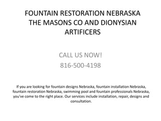 FOUNTAIN RESTORATION NEBRASKA
THE MASONS CO AND DIONYSIAN
ARTIFICERS
CALL US NOW!
816-500-4198
If you are looking for fountain designs Nebraska, fountain installation Nebraska,
fountain restoration Nebraska, swimming pool and fountain professionals Nebraska,
you've come to the right place. Our services include installation, repair, designs and
consultation.
 