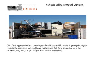 Fountain Valley Removal Services
One of the biggest deterrents to taking out the old, outdated furniture or garbage from your
house is the absence of high quality removal services. But if you are putting up in the
Fountain Valley area, CA, you can put these worries to rest now
 