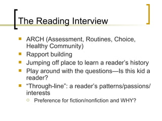 The Reading Interview ARCH (Assessment, Routines, Choice, Healthy Community) Rapport building Jumping off place to learn a reader’s history Play around with the questions—Is this kid a reader? “ Through-line”: a reader’s patterns/passions/interests Preference for fiction/nonfiction and WHY? 