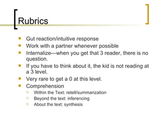 Rubrics Gut reaction/intuitive response Work with a partner whenever possible Internalize—when you get that 3 reader, there is no question. If you have to think about it, the kid is not reading at a 3 level. Very rare to get a 0 at this level. Comprehension Within the Text: retell/summarization Beyond the text: inferencing About the text: synthesis 