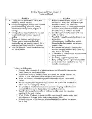 Guiding Readers and Writers Grades 3-6
                                        Fountas and Pinnell

                    Positives                                             Negatives
   Leveled readers conform with research on             Reliance on mini-lessons suggest lack of
    readability, though not cited                         strong direct instruction…what role might
   Guided reading groups provide many research           there be for whole class instruction?
    proven sections (e.g. prediction, clarify,           Very little evidence of identifying mastery of
    summarize, teacher question, response in              standards or lesson level assessment (mini-
    writing).                                             lesson but how do we know it worked)
   Strategies listed are quite extensive and seem       Joyful reader rhetoric has no research base
    to capture ideas across many aspects of               and is hyperbole
    reading                                              Very little research base sited and none in our
   Response to literature section is strong              populations
   Writing process is strong and includes               All strategies are listed but they are non-
    suggested scope and sequence, though this is          hierarchical and do not take into account
    not researched/aligned to college readiness           evidence base.
   Ideas for vocabulary instruction seem strong         Poor support and guidance on struggling
    and research based                                    students (one page a chapter which basically
                                                          says more of the same)
                                                         A lot of time in centers and on worksheets and
                                                          away from teacher
                                                         No reading scope an sequence at all
                                                         Early reading overview is problematic at best
                                                         Assessment section is reductive and even
                                                          includes miscue analysis

      To Improve the Program
          Consider what research tells us about assessment, decoding and comprehension
            rather than a vast list of possibilities
          Instructional hierarchy should be based on research, not teacher “interests and
            talents” or even such biased data as interviews and observation
          Scope and sequence should be aligned to standards not teacher “interest and
            talents”
          Revisit concepts of mastery based on assessment that is standards based both in
            whole class and small group setting.
          Evidence based tiered intervention as an answer to struggling readers based on
            more reliable data source than just interviews and observations.
          Keep leveled groups but consider an evidence based program like reciprocal
            teaching for the basic structure
          While Writing Workshop is strong, consider what standards suggest are the most
            important areas for work, with a focus on expository writing.
          Maintain response to literature and structured independent reading, but perhaps
            not as long
 