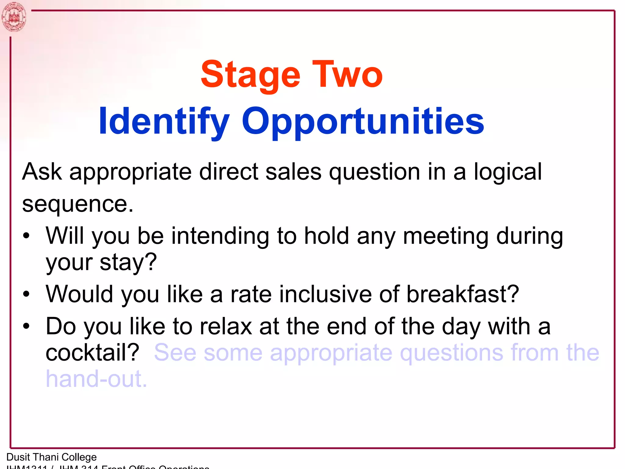 Stage Two
Identify Opportunities
Ask appropriate direct sales question in a logical
sequence.
• Will you be intending to hold any meeting during
your stay?
• Would you like a rate inclusive of breakfast?
• Do you like to relax at the end of the day with a
cocktail? See some appropriate questions from the
hand-out.
Dusit Thani College
 