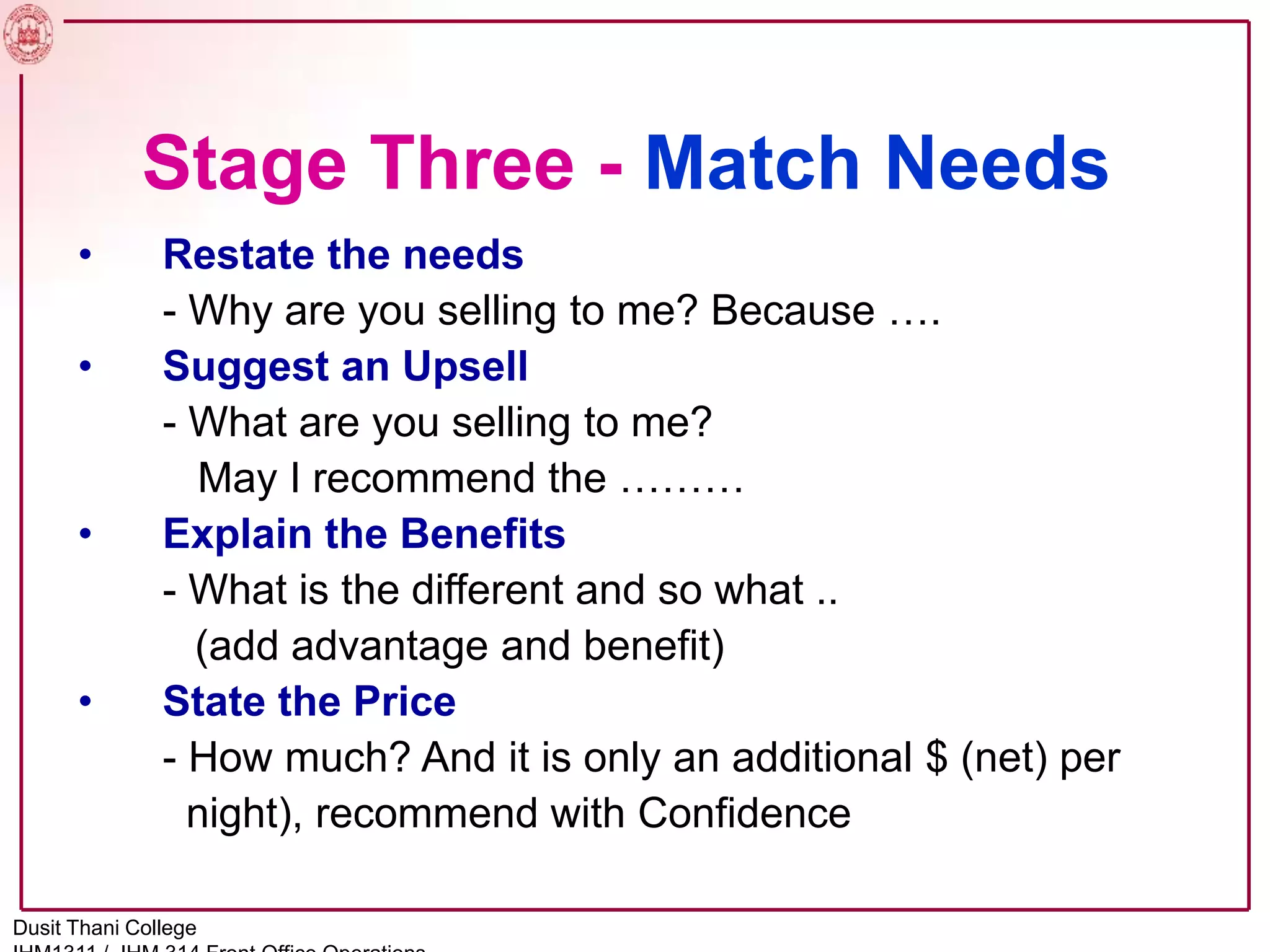 Stage Three - Match Needs
• Restate the needs
- Why are you selling to me? Because ….
• Suggest an Upsell
- What are you selling to me?
May I recommend the ………
• Explain the Benefits
- What is the different and so what ..
(add advantage and benefit)
• State the Price
- How much? And it is only an additional $ (net) per
night), recommend with Confidence
Dusit Thani College
 