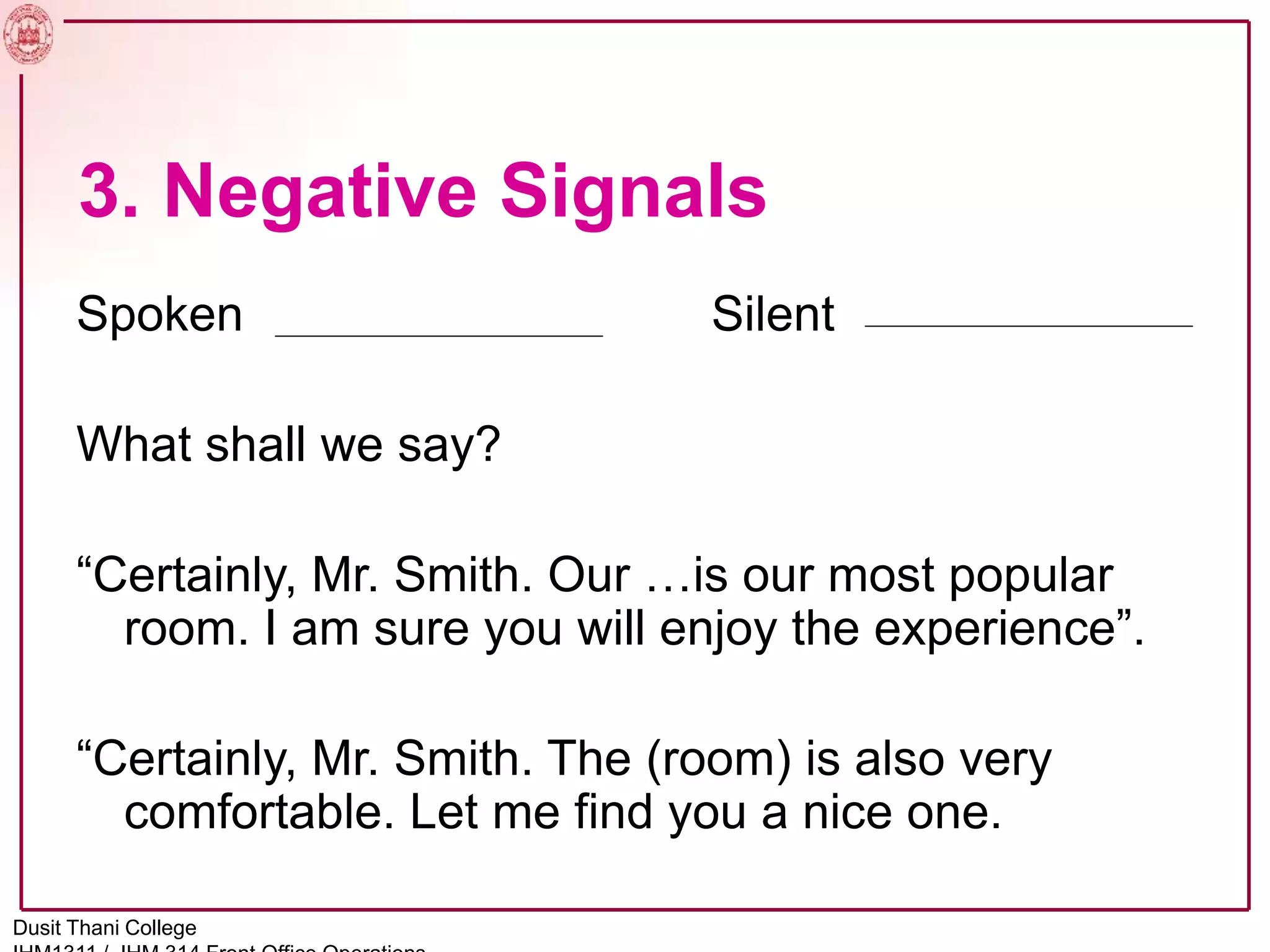 3. Negative Signals
Spoken Silent
What shall we say?
“Certainly, Mr. Smith. Our …is our most popular
room. I am sure you will enjoy the experience”.
“Certainly, Mr. Smith. The (room) is also very
comfortable. Let me find you a nice one.
Dusit Thani College
 