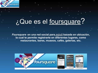 ¿Que es el foursquare?
 ¿Que es el Foursquare?
Foursquare en una red social para móvil basada en ubicación,
  la cual te permite registrarte en diferentes lugares, como
      restaurantes, bares, museos, cafés, galerías, etc.
 