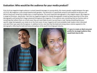 Evaluation: Who would be the audience for your media product?
First of all my magazine target audience is aimed towards teenagers to young adults, this means people roughly between the ages
of 13-25. My magazine is also aimed towards both genders. The ethnicity it is specifically aimed at and towards are Africans and
African Americans living from middle class or anything below. The most important demographic is the religion aspect. My magazine
is target at Christians specifically. I feel that my magazine targets this market demographic simply by featuring artists of the same
demographic and having their images plastered throughout the magazine. If an audience sees something they are familiar with or
something that reflects them on a front cover they are most likely to pick it up and have a read. Having something that your
specific target demographic can relate to on the front cover of your magazine will most probably make readers more interested
and catch their eyes upon the first glance. In addition to this I also feel that the bold and strong colour scheme appeals to the
demographic reflecting the bold and lively atmosphere of the youth church/gospel industry.
If I were to create an ideal consumer
profile for my target audience they
would look close to this
 