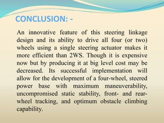 CONCLUSION: -
An innovative feature of this steering linkage
design and its ability to drive all four (or two)
wheels using a single steering actuator makes it
more efficient than 2WS. Though it is expensive
now but by producing it at big level cost may be
decreased. Its successful implementation will
allow for the development of a four-wheel, steered
power base with maximum maneuverability,
uncompromised static stability, front- and rear-
wheel tracking, and optimum obstacle climbing
capability.
 