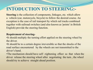 INTODUCTION TO STEERING:-
Steering is the collection of components, linkages, etc. which allow
a vehicle (car, motorcycle, bicycle) to follow the desired course. An
exception is the case of rail transport by which rail tracks combined
together with railroad switches (and also known as 'points' in British
English) provide the steering function.
Requirement of steering-
•It should multiply the turning effort applied on the steering wheel by
the driver.
•It should be to a certain degree irreversible so that the shocks of the
road surface encountered by the wheels are not transmitted to the
driver’s hand.
•The mechanism should have self –rightening effect so that when the
driver release the steering wheel after negotiating the turn , the wheel
should try to achieve straight ahead position.
 