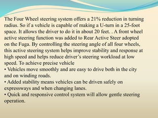 The Four Wheel steering system offers a 21% reduction in turning
radius. So if a vehicle is capable of making a U-turn in a 25-foot
space. It allows the driver to do it in about 20 feet. . A front wheel
active steering function was added to Rear Active Steer adopted
on the Fuga. By controlling the steering angle of all four wheels,
this active steering system helps improve stability and response at
high speed and helps reduce driver’s steering workload at low
speed. To achieve precise vehicle
• Vehicles move smoothly and are easy to drive both in the city
and on winding roads.
• Added stability means vehicles can be driven safely on
expressways and when changing lanes.
• Quick and responsive control system will allow gentle steering
operation.
 