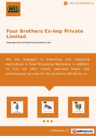 +91-8376806619
A Member of
Four Brothers Ex-imp Private
Limited
www.agriculturalmachineryexporter.com
We are engaged in exporting and supplying
Agricultural & Food Processing Machinery. In addition
to this, we oﬀer timely executed repair and
maintenance services for the products offered by us.
 