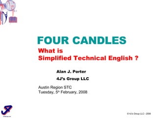 © 4J’s Group LLC - 2008 FOUR CANDLES What is Simplified Technical English ? Austin Region STC Tuesday, 5 th  February, 2008 Alan J. Porter 4J’s Group LLC 