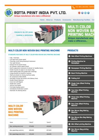 Home About us Products Accessories Manufacturing Facilities Contact us
MULTI COLOR
NON WOVEN
BAG PRINTING
MACHINE
Sizes "16x22" "18x24"
Max. printing area (mm) 375x550 440x605
Max paper/bag size(mm) 406x560 457x620
Min. paper/bags size (mm) 125x180 180x260
MULTI COLOR NON WOVEN BAG PRINTING MACHINE
STANDARD FEATURES OF MULTI COLOR NON WOVEN BAG PRINTING MACHINE
Fully - Automatic.
LCD type touch screen panel
Pneumatic on/off inking damping & impression
Two Light Sensors.
Exhaust Fan for Quick Drying.
Air Cylinders Valves speed control.
Dial for adjustment movement of cylinder for Satellite Device.
Feeder Nuzzles for paper & non-woven bags.
Paper feeding table track guided with 4 bearings.
Cooper Bushes for long life of machine.
Shaft and wheels for moving machines easily.
Air compressors Silent Model.
Anti-Static Function all moved to the Delivery Parts.
Double Sheets Detection.
Cover lock with Magnet.
Single lever control.
Vacuum front feeder.
Front plate loading system.
Centralized oil lubrication system
Automatic ink cleaning device
PRODUCTS
Web Offset Printing Machines
Printing Machine for
Newspaper
Newspaper Printing Machine
Book Printing Machine
Folding Unit
Single Color Offset Printing
Machine
Two Color Offset Printing
Machine
Three Color Offset Printing
Machine
Four Color Offset Printing
Machine
Non Woven Bag Making
Machine
Non Woven Box Bag Making
Machine
Mini Offset printing Machine
Non Woven Bag printing
Machine
+91-9811364359, 9990084777
 