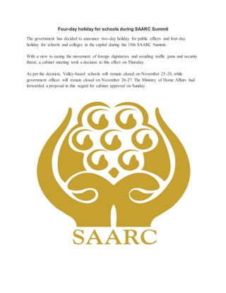 Four-day holiday for schools during SAARC Summit 
The government has decided to announce two-day holiday for public offices and four-day 
holiday for schools and colleges in the capital during the 18th SAARC Summit. 
With a view to easing the movement of foreign dignitaries and avoiding traffic jams and security 
threat, a cabinet meeting took a decision to this effect on Thursday. 
As per the decision, Valley-based schools will remain closed on November 25-28, while 
government offices will remain closed on November 26-27. The Ministry of Home Affairs had 
forwarded a proposal in this regard for cabinet approval on Sunday. 
