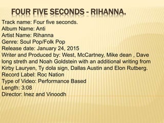FOUR FIVE SECONDS - RIHANNA.
Track name: Four five seconds.
Album Name: Anti
Artist Name: Rihanna
Genre: Soul Pop/Folk Pop
Release date: January 24, 2015
Writer and Produced by: West, McCartney, Mike dean , Dave
long streth and Noah Goldstein with an additional writing from
Kirby Lauryen, Ty dola sign, Dallas Austin and Elon Rutberg.
Record Label: Roc Nation
Type of Video: Performance Based
Length: 3:08
Director: Inez and Vinoodh
 