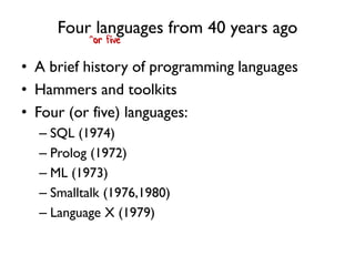 Four languages from 40 years ago
• A brief history of programming languages
• Hammers and toolkits
• Four (or five) languages:
– SQL (1974)
– Prolog (1972)
– ML (1973)
– Smalltalk (1976,1980)
– Language X (1979)
^or five
 