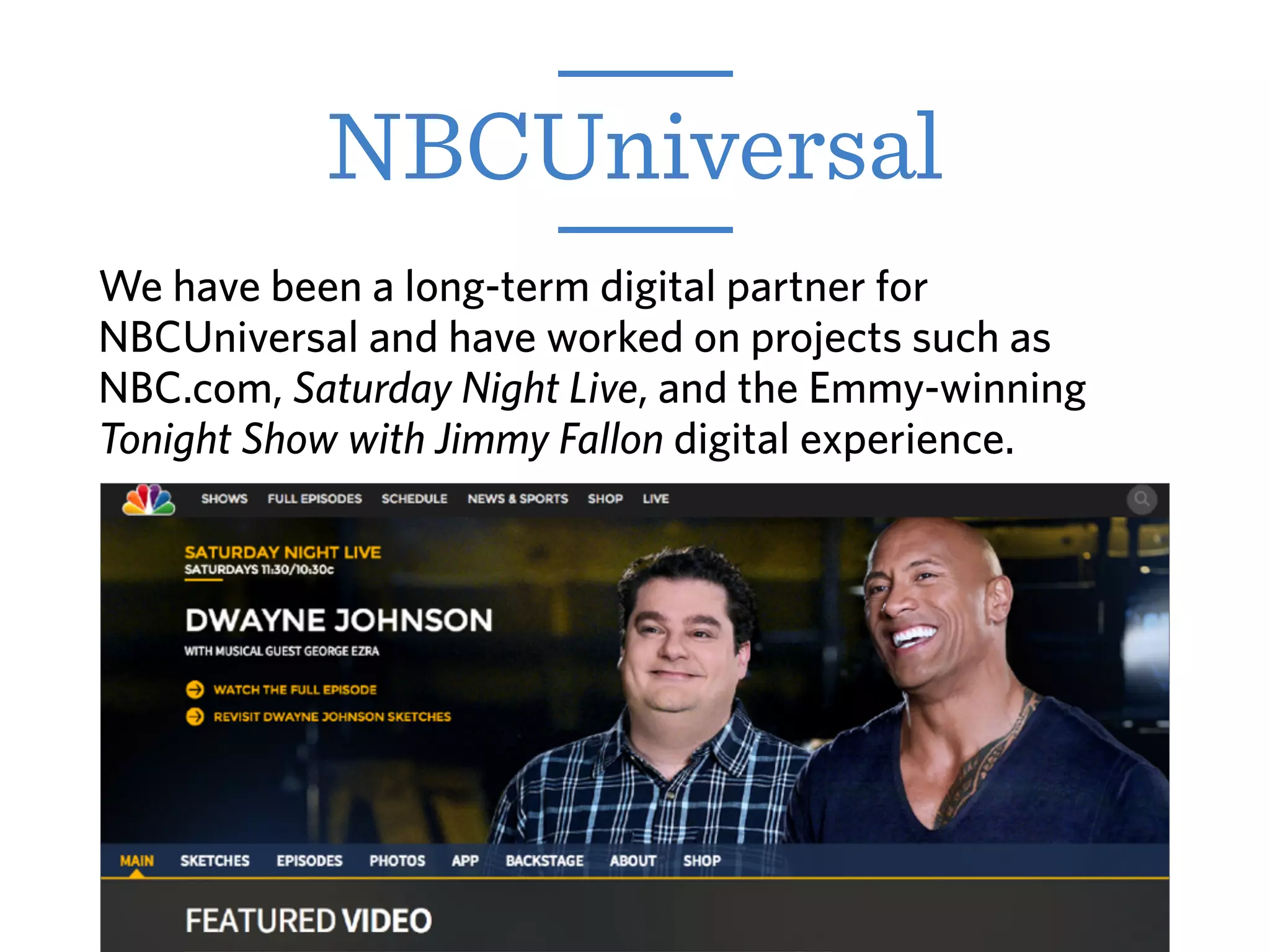 NBCUniversal
We have been a long-term digital partner for
NBCUniversal and have worked on projects such as
NBC.com, Saturday Night Live, and the Emmy-winning
Tonight Show with Jimmy Fallon digital experience.
 