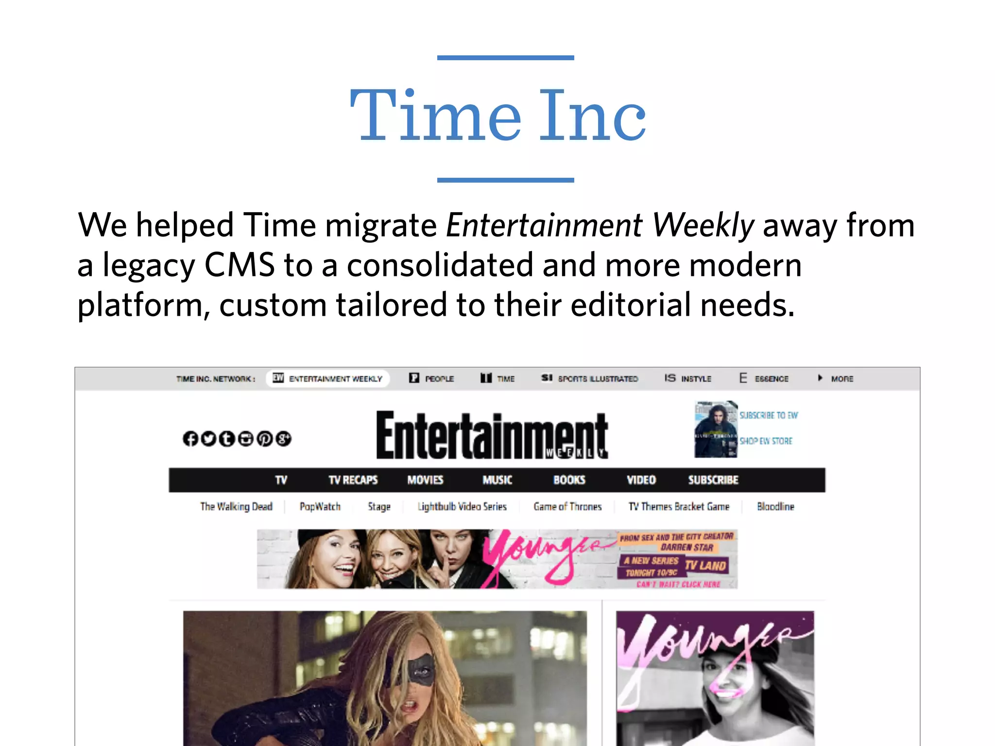 Time Inc
We helped Time migrate Entertainment Weekly away from
a legacy CMS to a consolidated and more modern
platform, custom tailored to their editorial needs.
 