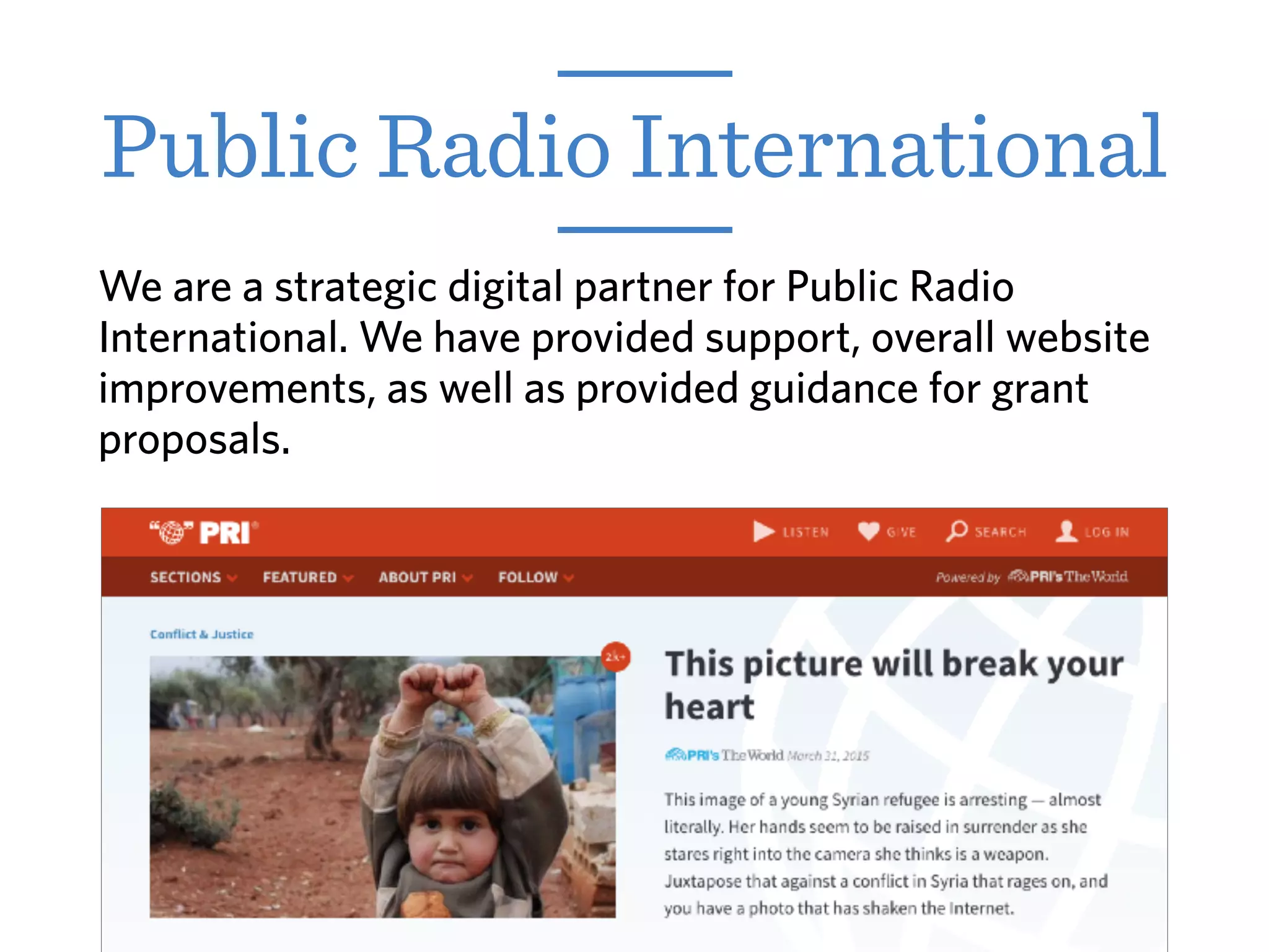 We are a strategic digital partner for Public Radio
International. We have provided support, overall website
improvements, as well as provided guidance for grant
proposals.
Public Radio International
 