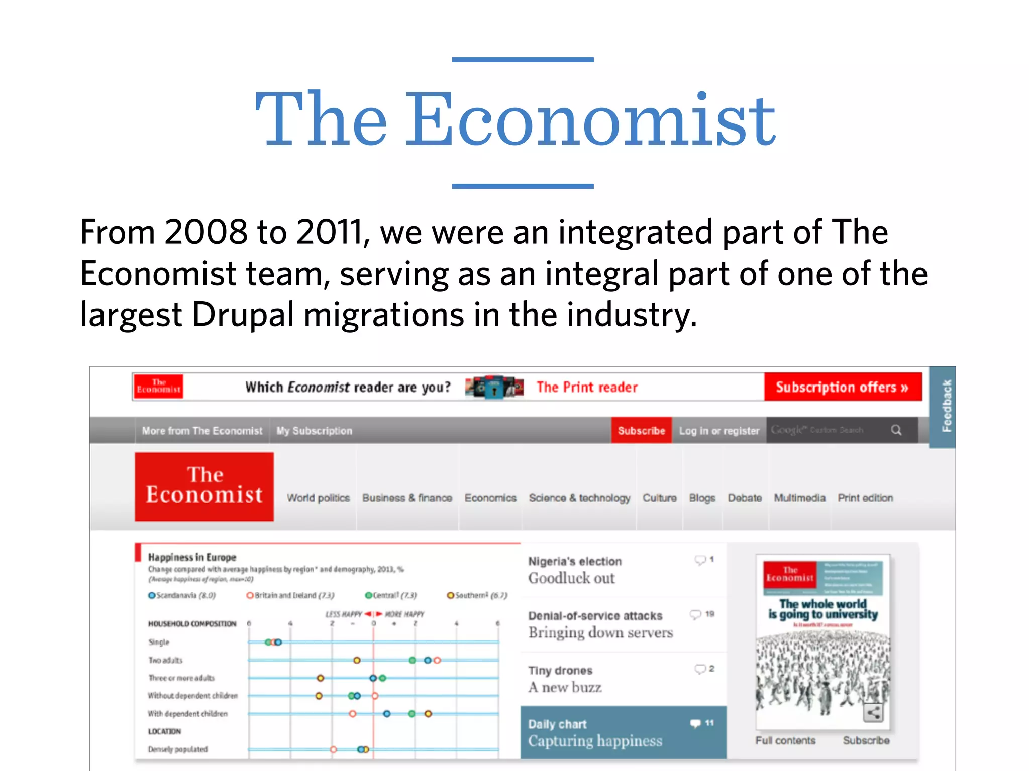 From 2008 to 2011, we were an integrated part of The
Economist team, serving as an integral part of one of the
largest Drupal migrations in the industry.
The Economist
 