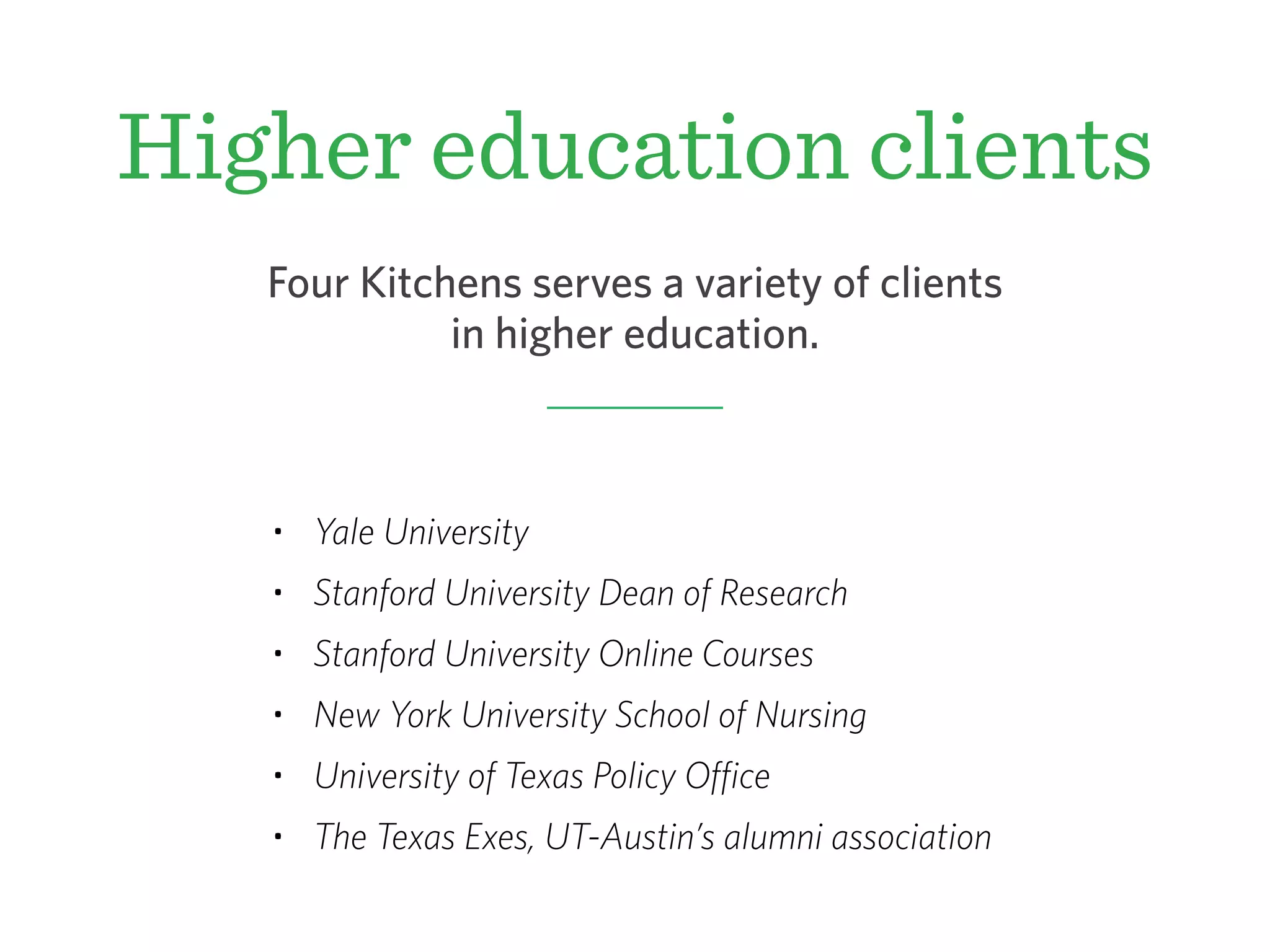 Higher education clients
• Yale University
• Stanford University Dean of Research
• Stanford University Online Courses
• New York University School of Nursing
• University of Texas Policy Office
• The Texas Exes, UT-Austin’s alumni association
Four Kitchens serves a variety of clients
in higher education.
 