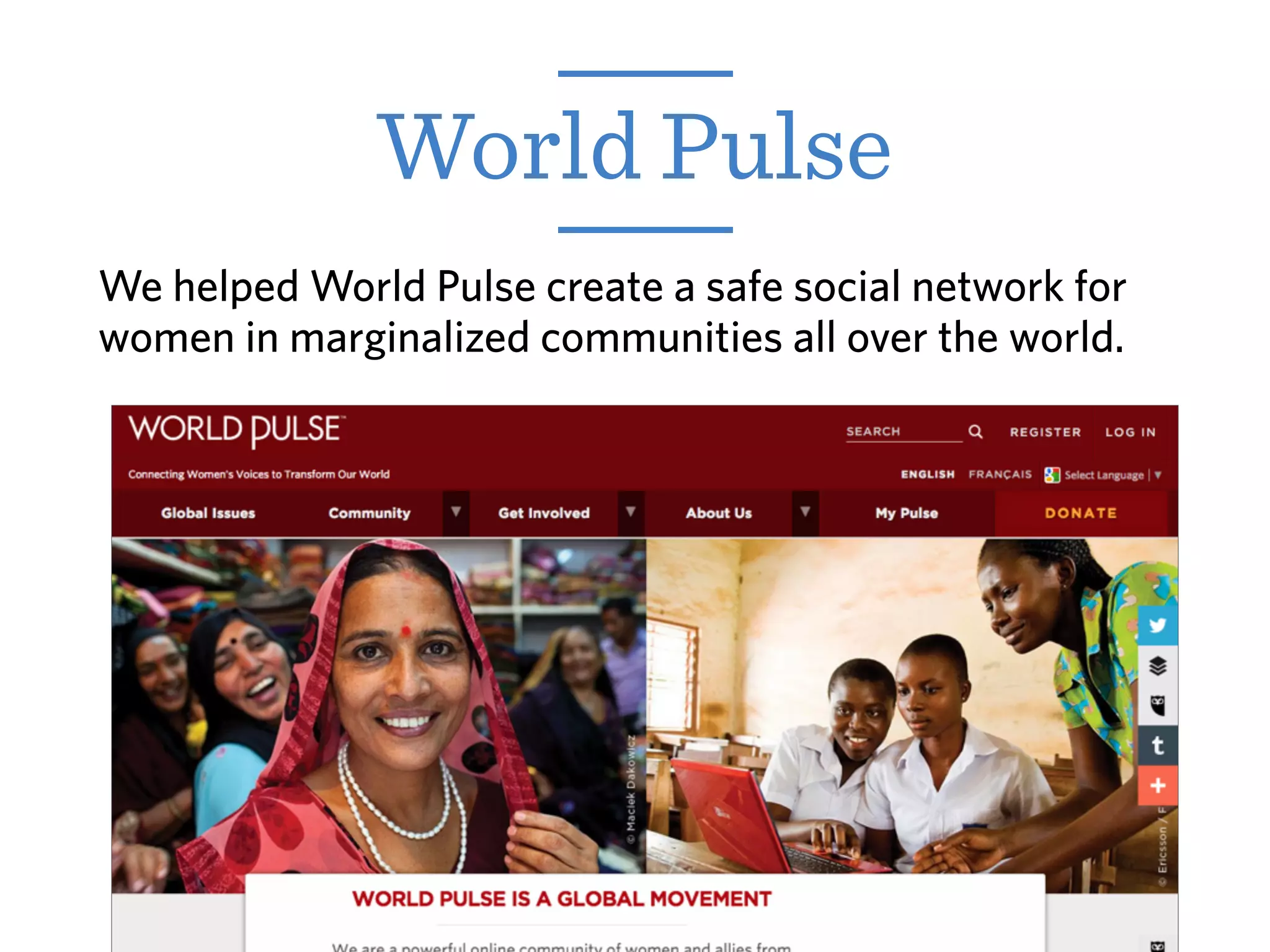 World Pulse
We helped World Pulse create a safe social network for
women in marginalized communities all over the world.
 