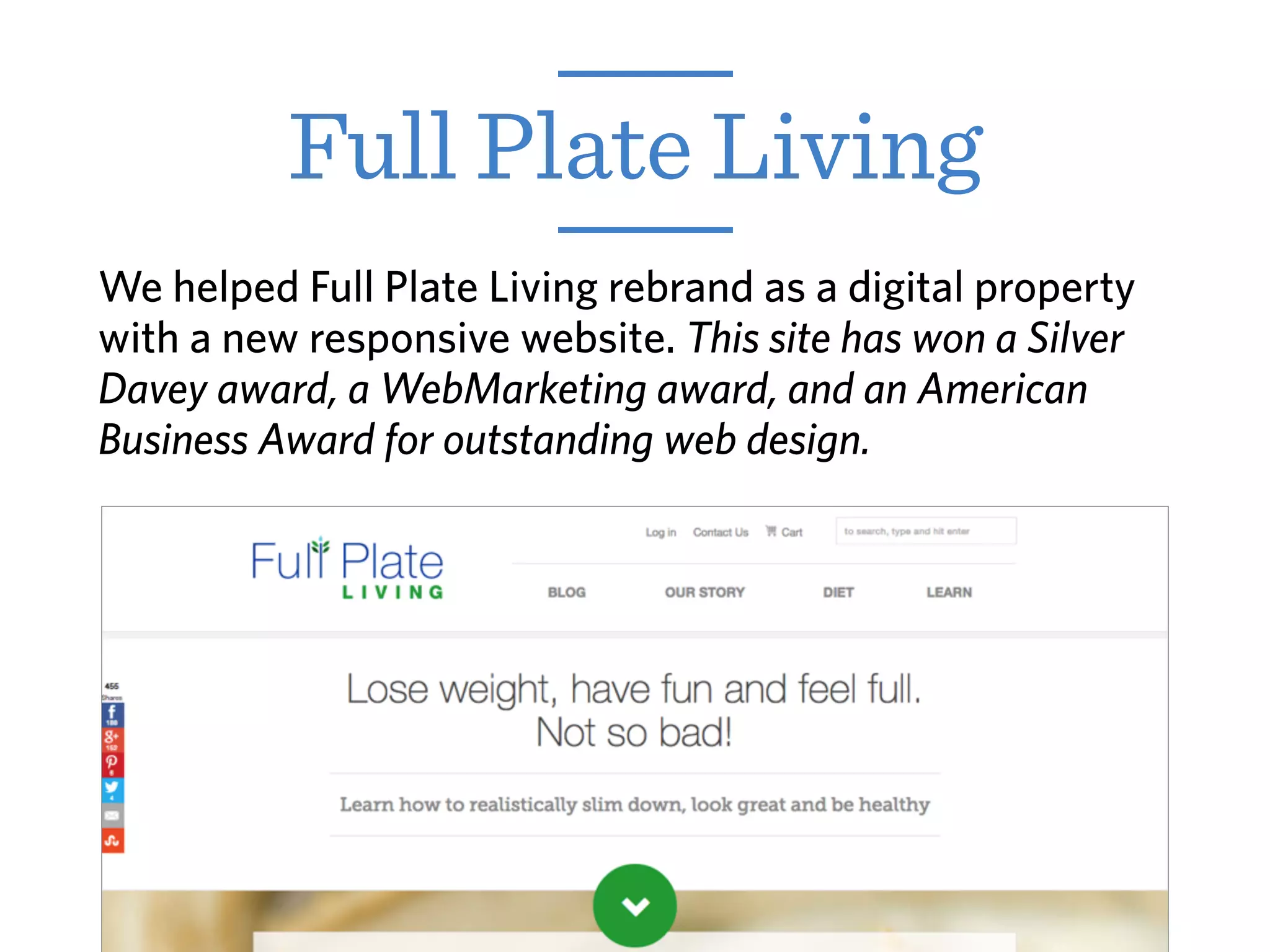 Full Plate Living
We helped Full Plate Living rebrand as a digital property
with a new responsive website. This site has won a Silver
Davey award, a WebMarketing award, and an American
Business Award for outstanding web design.
 