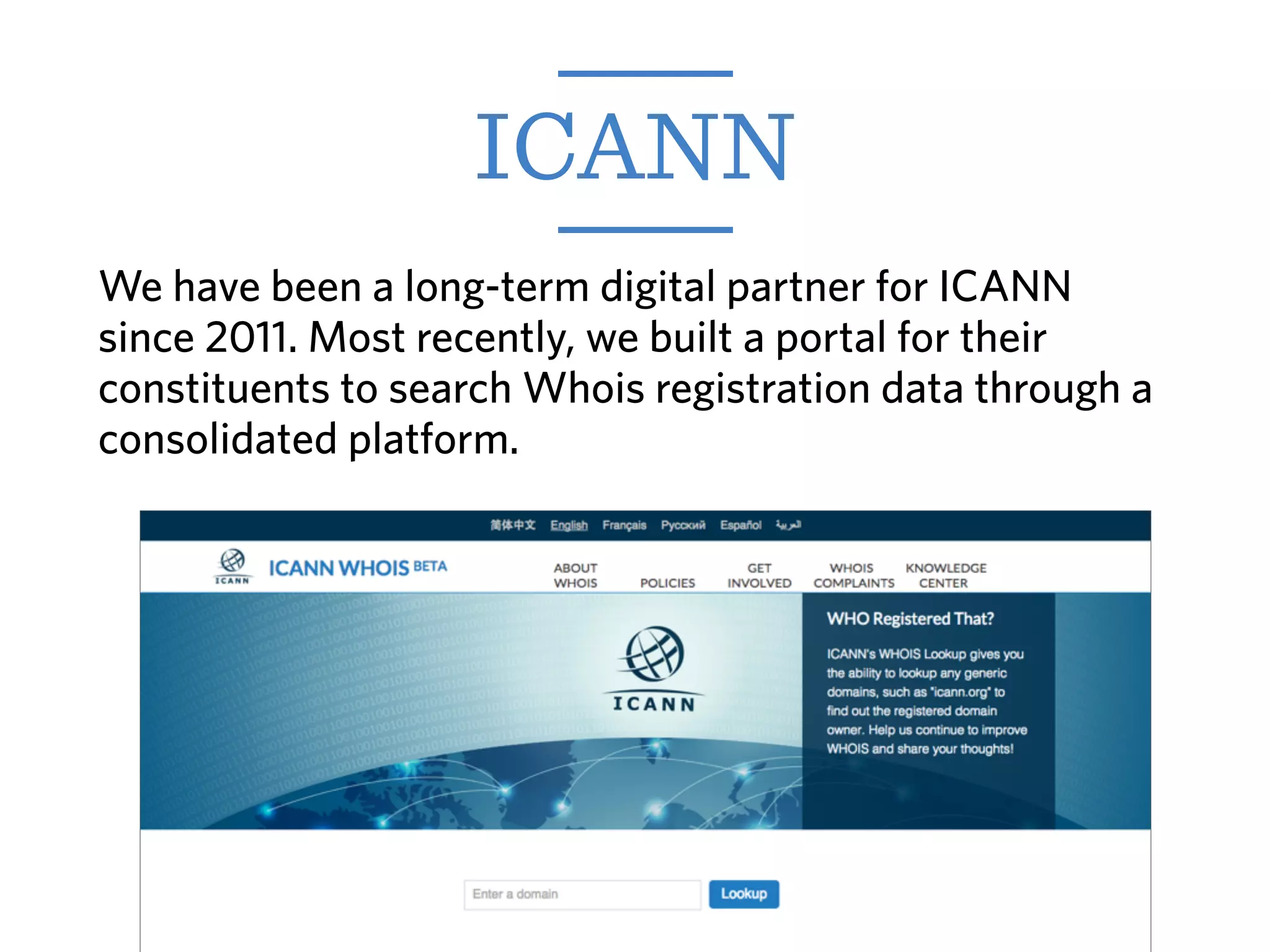 We have been a long-term digital partner for ICANN
since 2011. Most recently, we built a portal for their
constituents to search Whois registration data through a
consolidated platform.
ICANN
 