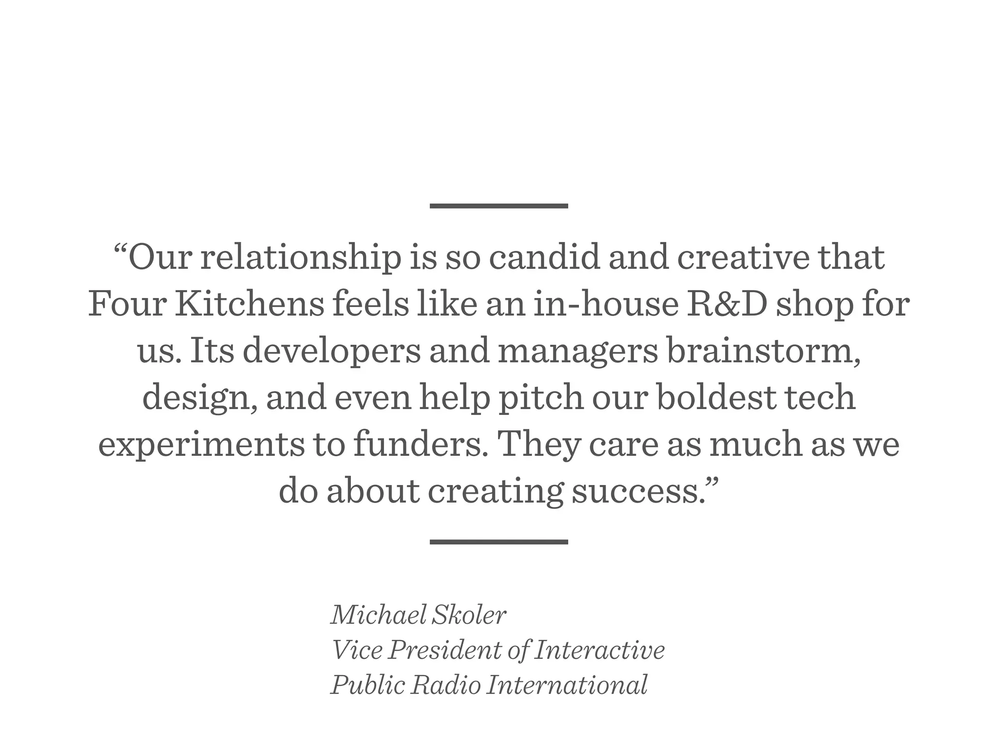 “Our relationship is so candid and creative that
Four Kitchens feels like an in-house R&D shop for
us. Its developers and managers brainstorm,
design, and even help pitch our boldest tech
experiments to funders. They care as much as we
do about creating success.”
Michael Skoler
Vice President of Interactive
Public Radio International
 