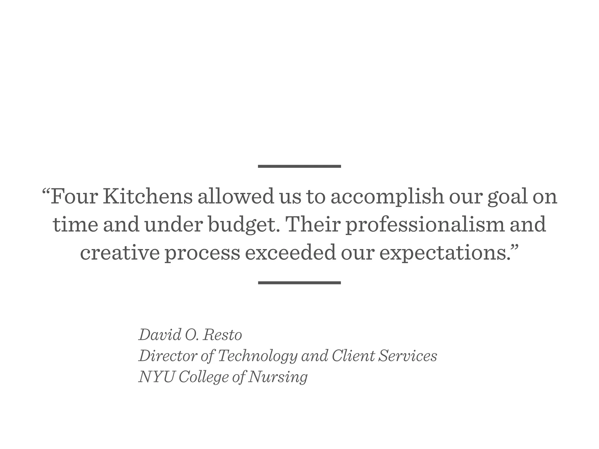 “Four Kitchens allowed us to accomplish our goal on
time and under budget. Their professionalism and
creative process exceeded our expectations.”
David O. Resto
Director of Technology and Client Services
NYU College of Nursing
 