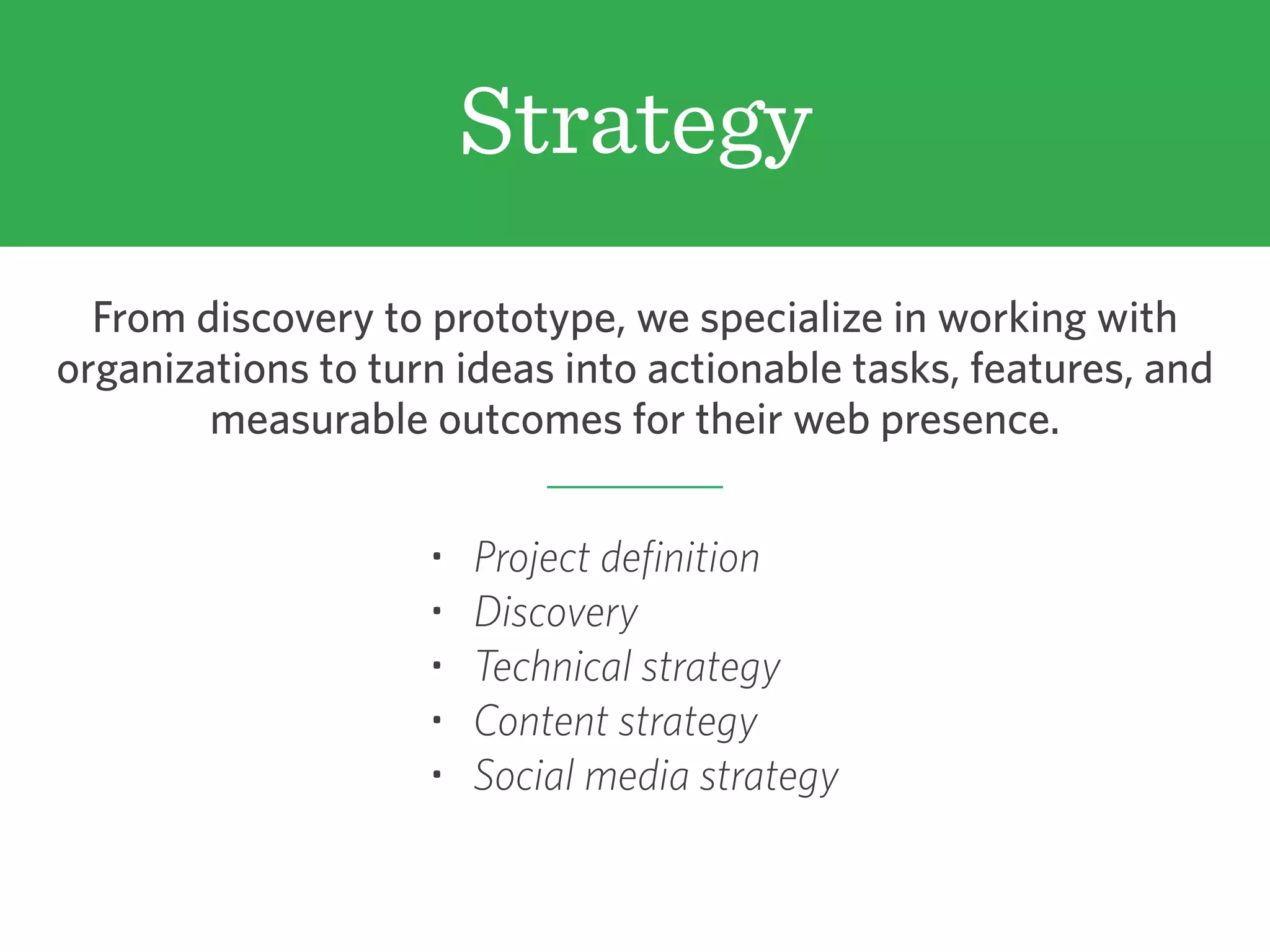 Strategy
From discovery to prototype, we specialize in working with
organizations to turn ideas into actionable tasks, features, and
measurable outcomes for their web presence.
• Project definition
• Discovery
• Technical strategy
• Content strategy
• Social media strategy
 