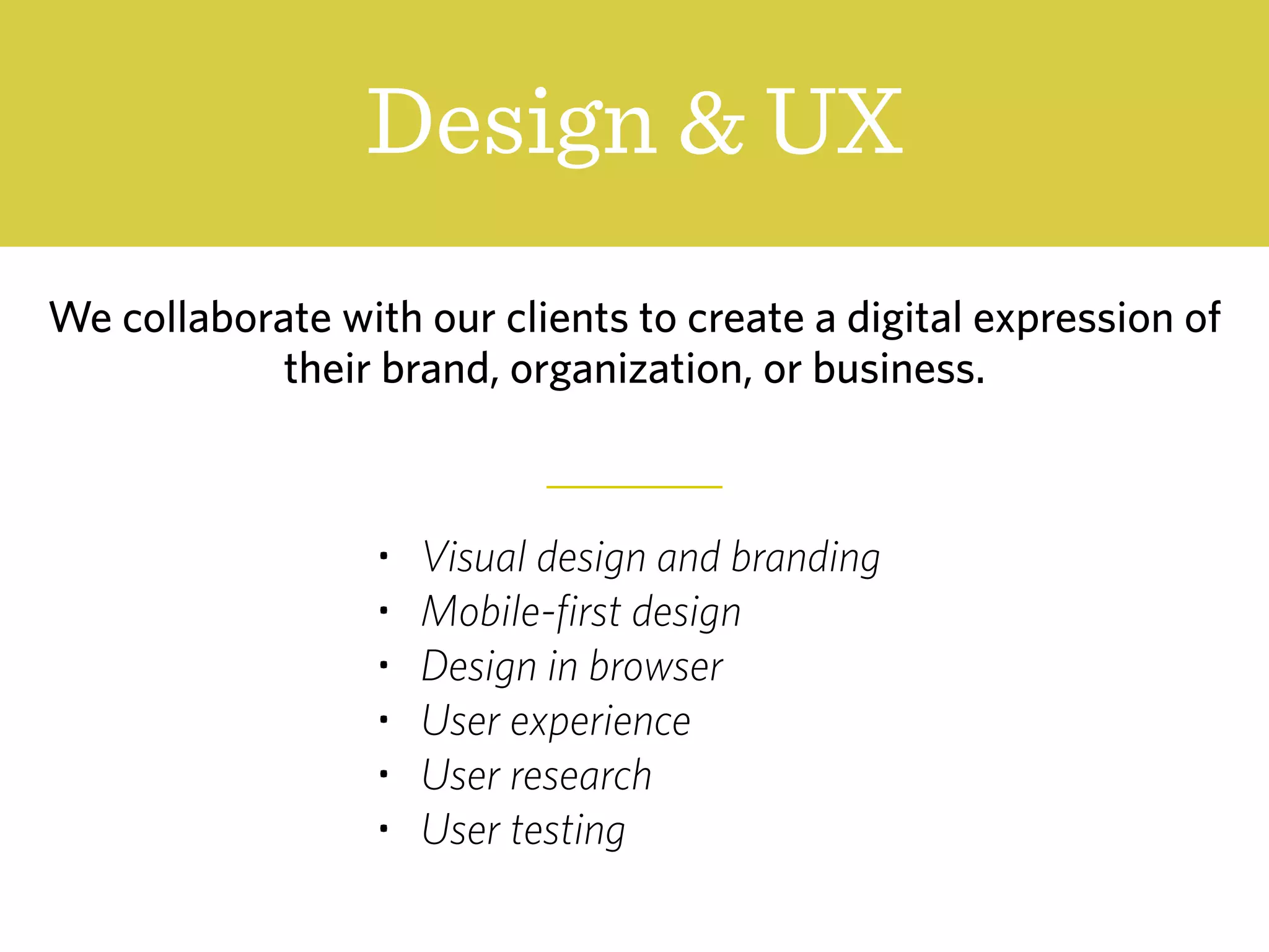 Design & UX
We collaborate with our clients to create a digital expression of
their brand, organization, or business.
• Visual design and branding
• Mobile-first design
• Design in browser
• User experience
• User research
• User testing
 
