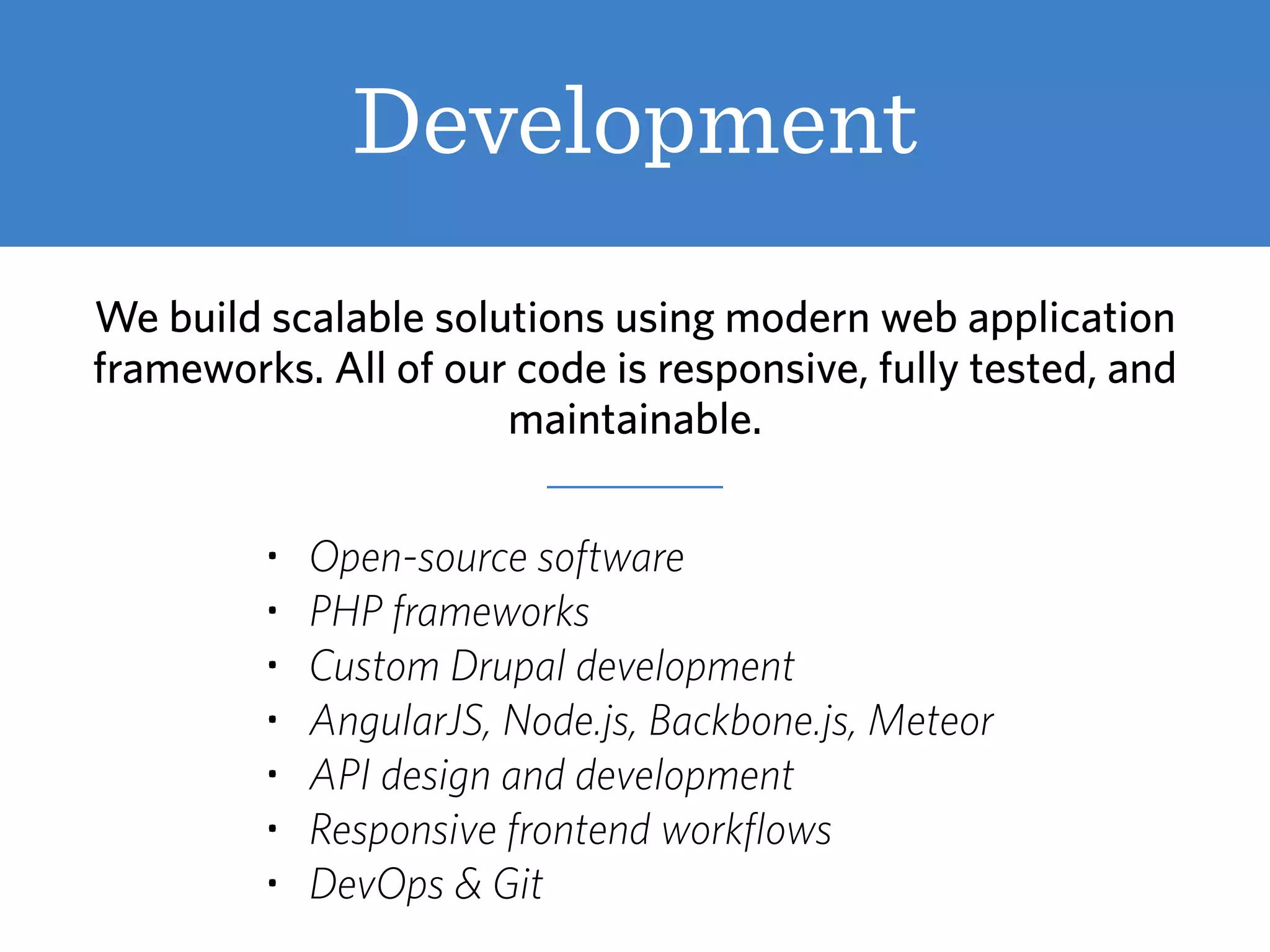 Development
We build scalable solutions using modern web application
frameworks. All of our code is responsive, fully tested, and
maintainable.
• Open-source software
• PHP frameworks
• Custom Drupal development
• AngularJS, Node.js, Backbone.js, Meteor
• API design and development
• Responsive frontend workflows
• DevOps & Git
 