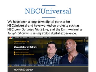 NBCUniversal
We have been a long-term digital partner for
NBCUniversal and have worked on projects such as
NBC.com, Saturday Night Live, and the Emmy-winning
Tonight Show with Jimmy Fallon digital experience.
 