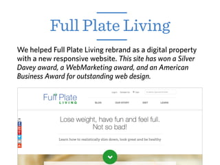 Full Plate Living
We helped Full Plate Living rebrand as a digital property
with a new responsive website. This site has won a Silver
Davey award, a WebMarketing award, and an American
Business Award for outstanding web design.
 